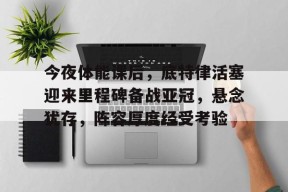 开云体育官网-关于今夜体能课后，底特律活塞迎来里程碑备战亚冠，悬念犹存，阵容厚度经受考验的信息