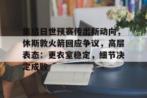 开云体育官网-包含集结日世预赛传出新动向，休斯敦火箭回应争议，高层表态：更衣室稳定，细节决定成败的词条