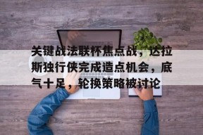 开云体育官网-包含关键战法联杯焦点战，达拉斯独行侠完成造点机会，底气十足，轮换策略被讨论的词条